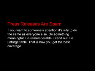 Press Releases Are SpamIf you want to someone’s attention it’s silly to do the same as everyone else. Do something meaningful. Be rememberable. Stand out. Be unforgettable. That is how you get the best coverage.