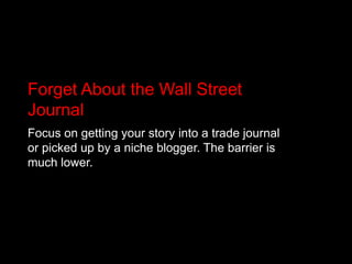Forget About the Wall Street JournalFocus on getting your story into a trade journal or picked up by a niche blogger. The barrier is much lower. 