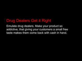 Drug Dealers Get it RightEmulate drug dealers. Make your product so addictive, that giving your customers a small free taste makes them come back with cash in hand.