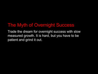 The Myth of Overnight SuccessTrade the dream for overnight success with slow measured growth. It is hard, but you have to be patient and grind it out.