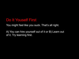 Do It Youself FirstYou might feel like you suck. That’s all right.A) You can hire yourself out of it or B) Learn out of it. Try learning first.