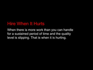 Hire When It HurtsWhen there is more work than you can handle for a sustained period of time and the quality level is slipping. That is when it is hurting.