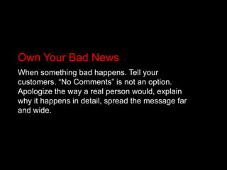 Own Your Bad NewsWhen something bad happens. Tell your customers. “No Comments” is not an option. Apologize the way a real person would, explain why it happens in detail, spread the message far and wide.