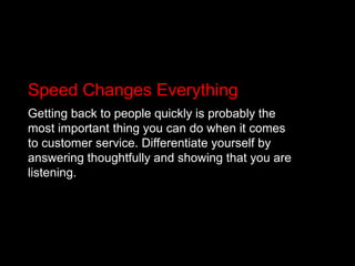 Speed Changes EverythingGetting back to people quickly is probably the most important thing you can do when it comes to customer service. Differentiate yourself by answering thoughtfully and showing that you are listening.
