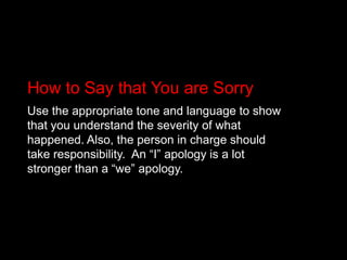 How to Say that You are SorryUse the appropriate tone and language to show that you understand the severity of what happened. Also, the person in charge should take responsibility.  An “I” apology is a lot stronger than a “we” apology. 