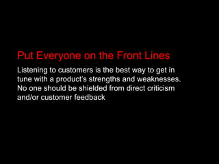 Put Everyone on the Front LinesListening to customers is the best way to get in tune with a product’s strengths and weaknesses. No one should be shielded from direct criticism and/or customer feedback 