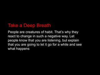 Take a Deep BreathPeople are creatures of habit. That’s why they react to change in such a negative way. Let people know that you are listening, but explain that you are going to let it go for a while and see what happens
