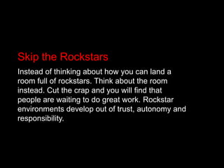 Skip the RockstarsInstead of thinking about how you can land a room full of rockstars. Think about the room instead. Cut the crap and you will find that people are waiting to do great work. Rockstar environments develop out of trust, autonomy and responsibility.