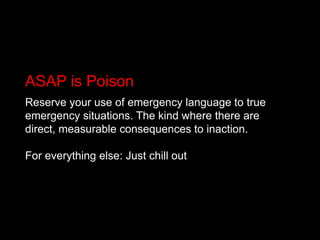 ASAP is PoisonReserve your use of emergency language to true emergency situations. The kind where there are direct, measurable consequences to inaction.For everything else: Just chill out