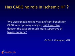Has CABG no role in Ischemic HF ?


“We were unable to show a significant benefit for
CABG in our primary analysis, but if you dive deeper,
the data are much more supportive of bypass
surgery,”

                               -Dr Eric J. Velazquez, M.D.
 