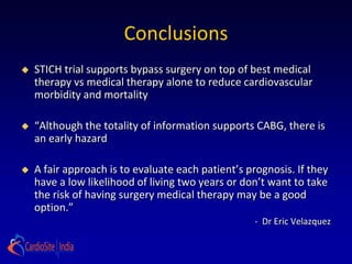 Conclusions
   STICH trial supports bypass surgery on top of best medical
    therapy vs medical therapy alone to reduce cardiovascular
    morbidity and mortality

   “Although the totality of information supports CABG, there is
    an early hazard

   A fair approach is to evaluate each patient’s prognosis. If they
    have a low likelihood of living two years or don’t want to take
    the risk of having surgery medical therapy may be a good
    option.”
                                                    - Dr Eric Velazquez
 