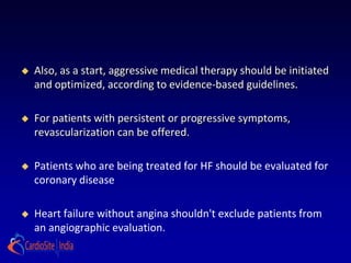    Also, as a start, aggressive medical therapy should be initiated
    and optimized, according to evidence-based guidelines.

   For patients with persistent or progressive symptoms,
    revascularization can be offered.

   Patients who are being treated for HF should be evaluated for
    coronary disease

   Heart failure without angina shouldn't exclude patients from
    an angiographic evaluation.
 