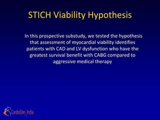 STICH Viability Hypothesis

In this prospective substudy, we tested the hypothesis
   that assessment of myocardial viability identifies
 patients with CAD and LV dysfunction who have the
   greatest survival benefit with CABG compared to
              aggressive medical therapy
 