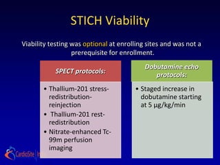 STICH Viability
Viability testing was optional at enrolling sites and was not a
                  prerequisite for enrollment.
                                           Dobutamine echo
           SPECT protocols:
                                              protocols:
       • Thallium-201 stress-          • Staged increase in
         redistribution-                 dobutamine starting
         reinjection                     at 5 μg/kg/min
       • Thallium-201 rest-
         redistribution
       • Nitrate-enhanced Tc-
         99m perfusion
         imaging
 