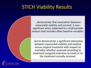 STICH Viability Results

        …demonstrate that association between
        myocardial viability and survival, is non-
     significant when subjected to a multivariable
    analysis that includes other baseline variables.


    …fail to demonstrate a significant interaction
      between myocardial viability and medical
      versus surgical treatment with respect to
      mortality, whether assessed according to
    treatment assigned (intention to treat) or to
           the treatment actually received.
 