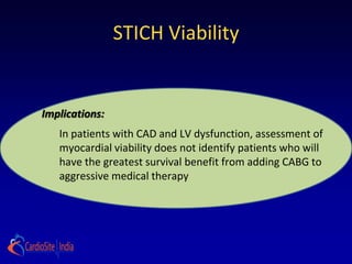 STICH Viability


Implications:
   In patients with CAD and LV dysfunction, assessment of
   myocardial viability does not identify patients who will
   have the greatest survival benefit from adding CABG to
   aggressive medical therapy
 