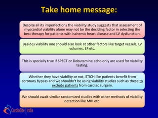 Take home message:
Despite all its imperfections the viability study suggests that assessment of
 myocardial viability alone may not be the deciding factor in selecting the
 best therapy for patients with ischemic heart disease and LV dysfunction.

Besides viability one should also look at other factors like target vessels, LV
                              volumes, EF etc.


This is specially true if SPECT or Dobutamine echo only are used for viability
                                     testing.

    Whether they have viability or not, STICH like patients benefit from
coronary bypass and we shouldn't be using viability studies such as these to
                  exclude patients from cardiac surgery.

We should await similar randomized studies with other methods of viability
                          detection like MRI etc.
 