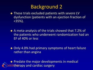 Background 2
   These trials excluded patients with severe LV
    dysfunction (patients with an ejection fraction of
    <35%).

   A meta-analysis of the trials showed that 7.2% of
    the patients who underwent randomization had an
    EF of 40% or less

   Only 4.0% had primary symptoms of heart failure
    rather than angina

   Predate the major developments in medical
    therapy and cardiac surgery
 