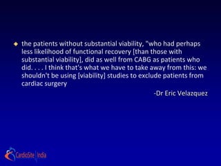   the patients without substantial viability, "who had perhaps
    less likelihood of functional recovery [than those with
    substantial viability], did as well from CABG as patients who
    did. . . . I think that's what we have to take away from this: we
    shouldn't be using [viability] studies to exclude patients from
    cardiac surgery
                                                    -Dr Eric Velazquez
 