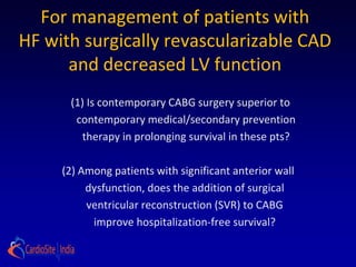 For management of patients with
HF with surgically revascularizable CAD
      and decreased LV function
      (1) Is contemporary CABG surgery superior to
       contemporary medical/secondary prevention
        therapy in prolonging survival in these pts?

     (2) Among patients with significant anterior wall
          dysfunction, does the addition of surgical
          ventricular reconstruction (SVR) to CABG
           improve hospitalization-free survival?
 