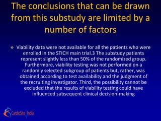 The conclusions that can be drawn
from this substudy are limited by a
        number of factors
   Viability data were not available for all the patients who were
       enrolled in the STICH main trial.3 The substudy patients
      represent slightly less than 50% of the randomized group.
        Furthermore, viability testing was not performed on a
       randomly selected subgroup of patients but, rather, was
     obtained according to test availability and the judgment of
      the recruiting investigator. Third, the possibility cannot be
        excluded that the results of viability testing could have
            influenced subsequent clinical decision-making
 