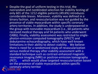    Despite the goal of uniform testing in this trial, the
    nonrandom and nonblinded selection for viability testing of
    only 601 of the 1212 eligible patients (49.6%) introduces
    considerable biases. Moreover, viability was defined in a
    binary fashion, and revascularization was not guided by the
    presence of viable myocardium within specific coronary-
    artery territories. In addition, the study is underpowered in
    the group with nonviable myocardium (i.e., 60 patients who
    received medical therapy and 54 patients who underwent
    CABG). Finally, viability assessment was restricted to single-
    photon-emission computed tomography (SPECT) and
    dobutamine echocardiography, which have well-known
    limitations in their ability to detect viability.1 We believe
    there is need for a randomized study of revascularization
    versus medical therapy after viability assessment with a
    standard technique such as contrast-enhanced magnetic
    resonance imaging (MRI) or positron-emission tomography
    (PET),1-3 which would allow targeted revascularization based
    on the presence of viable myocardium within specific
    coronary-artery territor
 