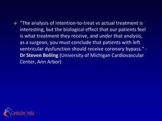    "The analysis of intention-to-treat vs actual treatment is
    interesting, but the biological effect that our patients feel
    is what treatment they receive, and under that analysis,
    as a surgeon, you must conclude that patients with left
    ventricular dysfunction should receive coronary bypass." -
    Dr Steven Bolling (University of Michigan Cardiovascular
    Center, Ann Arbor)
 