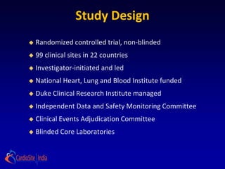 Study Design
   Randomized controlled trial, non-blinded
   99 clinical sites in 22 countries
   Investigator-initiated and led
   National Heart, Lung and Blood Institute funded
   Duke Clinical Research Institute managed
   Independent Data and Safety Monitoring Committee
   Clinical Events Adjudication Committee
   Blinded Core Laboratories
 