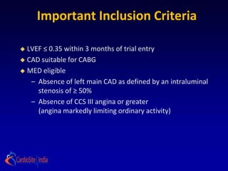 Important Inclusion Criteria

 LVEF ≤ 0.35 within 3 months of trial entry
 CAD suitable for CABG

 MED eligible

   – Absence of left main CAD as defined by an intraluminal
     stenosis of ≥ 50%
   – Absence of CCS III angina or greater
     (angina markedly limiting ordinary activity)
 