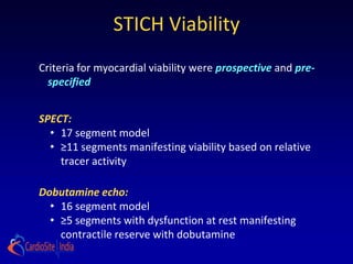 STICH Viability
Criteria for myocardial viability were prospective and pre-
  specified


SPECT:
  • 17 segment model
  • ≥11 segments manifesting viability based on relative
    tracer activity

Dobutamine echo:
  • 16 segment model
  • ≥5 segments with dysfunction at rest manifesting
    contractile reserve with dobutamine
 