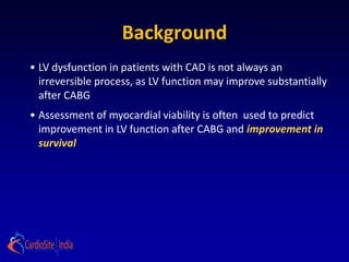 Background
• LV dysfunction in patients with CAD is not always an
  irreversible process, as LV function may improve substantially
  after CABG
• Assessment of myocardial viability is often used to predict
  improvement in LV function after CABG and improvement in
  survival
 