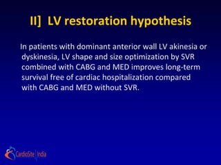 II] LV restoration hypothesis
In patients with dominant anterior wall LV akinesia or
 dyskinesia, LV shape and size optimization by SVR
 combined with CABG and MED improves long-term
 survival free of cardiac hospitalization compared
 with CABG and MED without SVR.
 