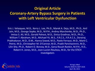 Original Article
  Coronary-Artery Bypass Surgery in Patients
      with Left Ventricular Dysfunction

Eric J. Velazquez, M.D., Kerry L. Lee, Ph.D., Marek A. Deja, M.D., Ph.D., Anil
 Jain, M.D., George Sopko, M.D., M.P.H., Andrey Marchenko, M.D., Ph.D.,
    Imtiaz S. Ali, M.D., Gerald Pohost, M.D., Sinisa Gradinac, M.D., Ph.D.,
  William T. Abraham, M.D., Michael Yii, M.S., F.R.C.S., F.R.A.C.S., Dorairaj
Prabhakaran, M.D., D.M., Hanna Szwed, M.D., Paolo Ferrazzi, M.D., Mark C.
  Petrie, M.D., Christopher M. O'Connor, M.D., Pradit Panchavinnin, M.D.,
 Lilin She, Ph.D., Robert O. Bonow, M.D., Gena Roush Rankin, M.P.H., R.D.,
       Robert H. Jones, M.D., Jean-Lucien Rouleau, M.D., for the STICH
                                 Investigators



                                                             N Engl J Med
                                                       Volume 364(17):1607-1616
                                                            April 28, 2011
 