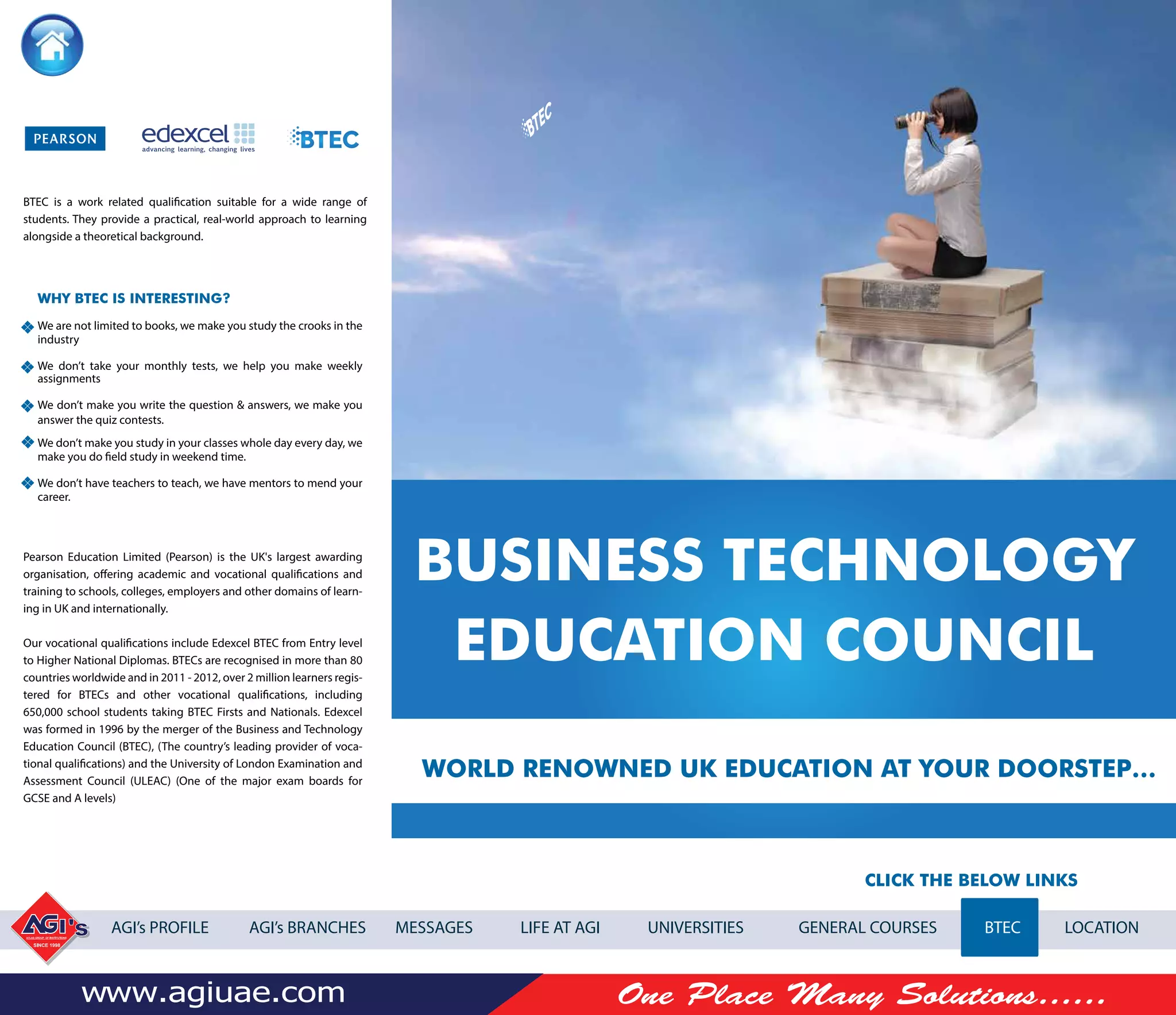 CLICK THE BELOW LINKS
AGI’s PROFILE AGI’s BRANCHES MESSAGES LIFE AT AGI UNIVERSITIES GENERAL COURSES BTEC LOCATION
BUSINESS TECHNOLOGY
EDUCATION COUNCIL
WORLD RENOWNED UK EDUCATION AT YOUR DOORSTEP…
BTEC is a work related qualiﬁcation suitable for a wide range of
students. They provide a practical, real-world approach to learning
alongside a theoretical background.
Pearson Education Limited (Pearson) is the UK's largest awarding
organisation, offering academic and vocational qualifications and
training to schools, colleges, employers and other domains of learn-
ing in UK and internationally.
Our vocational qualifications include Edexcel BTEC from Entry level
to Higher National Diplomas. BTECs are recognised in more than 80
countries worldwide and in 2011 - 2012, over 2 million learners regis-
tered for BTECs and other vocational qualifications, including
650,000 school students taking BTEC Firsts and Nationals. Edexcel
was formed in 1996 by the merger of the Business and Technology
Education Council (BTEC), (The country’s leading provider of voca-
tional qualifications) and the University of London Examination and
Assessment Council (ULEAC) (One of the major exam boards for
GCSE and A levels)
WHY BTEC IS INTERESTING?
We are not limited to books, we make you study the crooks in the
industry
We don’t take your monthly tests, we help you make weekly
assignments
We don’t make you write the question & answers, we make you
answer the quiz contests.
We don’t make you study in your classes whole day every day, we
make you do field study in weekend time.
We don’t have teachers to teach, we have mentors to mend your
career.
 