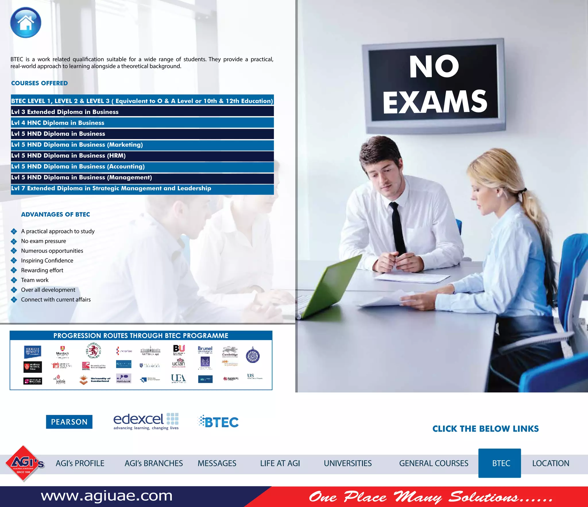 CLICK THE BELOW LINKS
AGI’s PROFILE AGI’s BRANCHES MESSAGES LIFE AT AGI UNIVERSITIES GENERAL COURSES BTEC LOCATION
NO
EXAMS
BTEC is a work related qualiﬁcation suitable for a wide range of students. They provide a practical,
real-world approach to learning alongside a theoretical background.
ADVANTAGES OF BTEC
A practical approach to study
No exam pressure
Numerous opportunities
Inspiring Confidence
Rewarding effort
Team work
Over all development
Connect with current affairs
COURSES OFFERED
BTEC LEVEL 1, LEVEL 2 & LEVEL 3 ( Equivalent to O & A Level or 10th & 12th Education)
Lvl 3 Extended Diploma in Business
Lvl 4 HNC Diploma in Business
Lvl 5 HND Diploma in Business
Lvl 5 HND Diploma in Business (Marketing)
Lvl 5 HND Diploma in Business (HRM)
Lvl 5 HND Diploma in Business (Accounting)
Lvl 5 HND Diploma in Business (Management)
Lvl 7 Extended Diploma in Strategic Management and Leadership
 