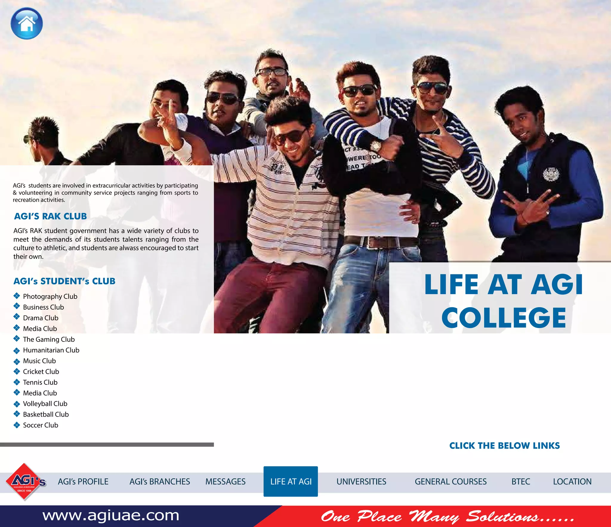 CLICK THE BELOW LINKS
AGI’s PROFILE AGI’s BRANCHES MESSAGES LIFE AT AGI UNIVERSITIES GENERAL COURSES BTEC LOCATION
LIFE AT AGI
COLLEGE
AGI’s students are involved in extracurricular activities by participating
& volunteering in community service projects ranging from sports to
recreation activities.
AGI’s RAK student government has a wide variety of clubs to
meet the demands of its students talents ranging from the
culture to athletic, and students are alwass encouraged to start
their own.
Photography Club
Business Club
Drama Club
Media Club
The Gaming Club
Humanitarian Club
Music Club
Cricket Club
Tennis Club
Media Club
Volleyball Club
Basketball Club
Soccer Club
AGI’S RAK CLUB
AGI’s STUDENT’s CLUB
 