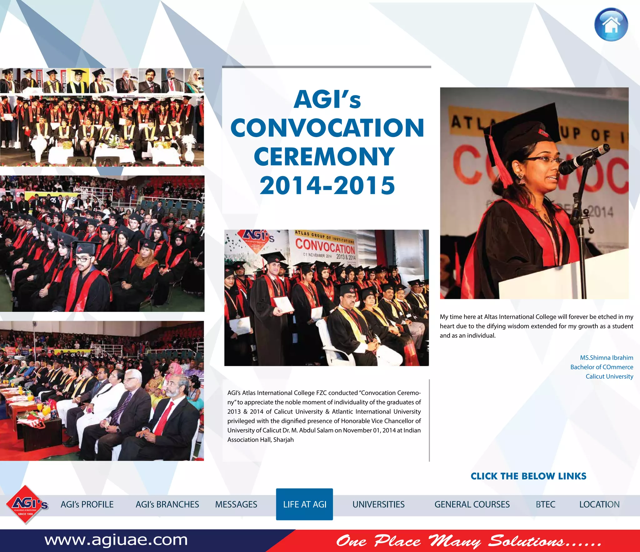 AGI’s PROFILE AGI’s BRANCHES MESSAGES LIFE AT AGI UNIVERSITIES GENERAL COURSES BTEC LOCATION
AGI’s Atlas International College FZC conducted“Convocation Ceremo-
ny”to appreciate the noble moment of individuality of the graduates of
2013 & 2014 of Calicut University & Atlantic International University
privileged with the dignified presence of Honorable Vice Chancellor of
University of Calicut Dr. M. Abdul Salam on November 01, 2014 at Indian
Association Hall, Sharjah
AGI’s
CONVOCATION
CEREMONY
2014-2015
CLICK THE BELOW LINKS
My time here at Altas International College will forever be etched in my
heart due to the difying wisdom extended for my growth as a student
and as an individual.
MS.Shimna Ibrahim
Bachelor of COmmerce
Calicut University
 