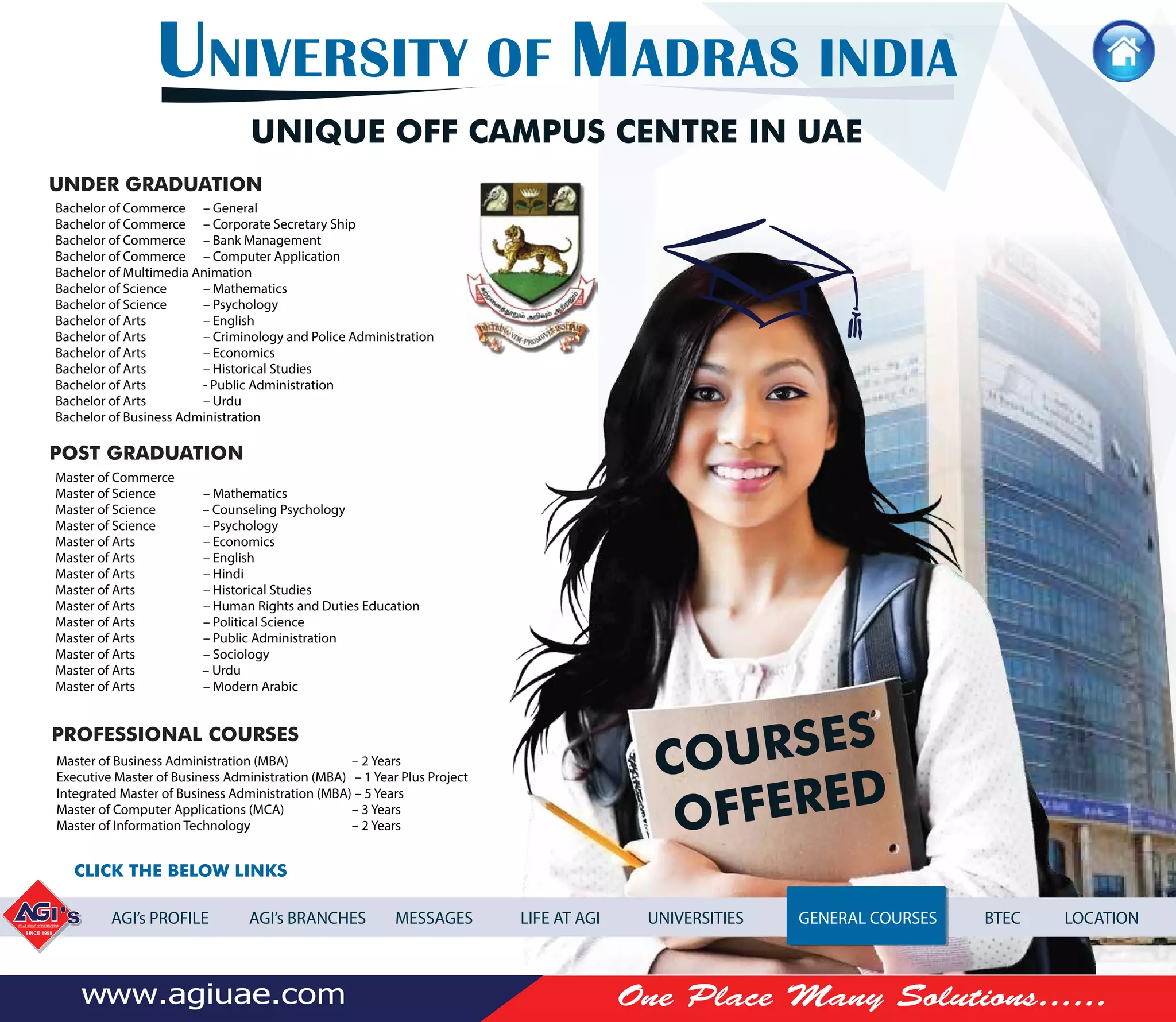 Bachelor of Commerce – General
Bachelor of Commerce – Corporate Secretary Ship
Bachelor of Commerce – Bank Management
Bachelor of Commerce – Computer Application
Bachelor of Multimedia Animation
Bachelor of Science – Mathematics
Bachelor of Science – Psychology
Bachelor of Arts – English
Bachelor of Arts – Criminology and Police Administration
Bachelor of Arts – Economics
Bachelor of Arts – Historical Studies
Bachelor of Arts - Public Administration
Bachelor of Arts – Urdu
Bachelor of Business Administration
Master of Commerce
Master of Science – Mathematics
Master of Science – Counseling Psychology
Master of Science – Psychology
Master of Arts – Economics
Master of Arts – English
Master of Arts – Hindi
Master of Arts – Historical Studies
Master of Arts – Human Rights and Duties Education
Master of Arts – Political Science
Master of Arts – Public Administration
Master of Arts – Sociology
Master of Arts – Urdu
Master of Arts – Modern Arabic
Master of Business Administration (MBA) – 2 Years
Executive Master of Business Administration (MBA) – 1 Year Plus Project
Integrated Master of Business Administration (MBA) – 5 Years
Master of Computer Applications (MCA) – 3 Years
Master of Information Technology – 2 Years
UNIVERSITY OF MADRAS INDIA
UNIQUE OFF CAMPUS CENTRE IN UAE
UNDER GRADUATION
POST GRADUATION
PROFESSIONAL COURSES
AGI’s PROFILE AGI’s BRANCHES MESSAGES LIFE AT AGI UNIVERSITIES GENERAL COURSES BTEC LOCATION
COURSES
OFFERED
CLICK THE BELOW LINKS
 