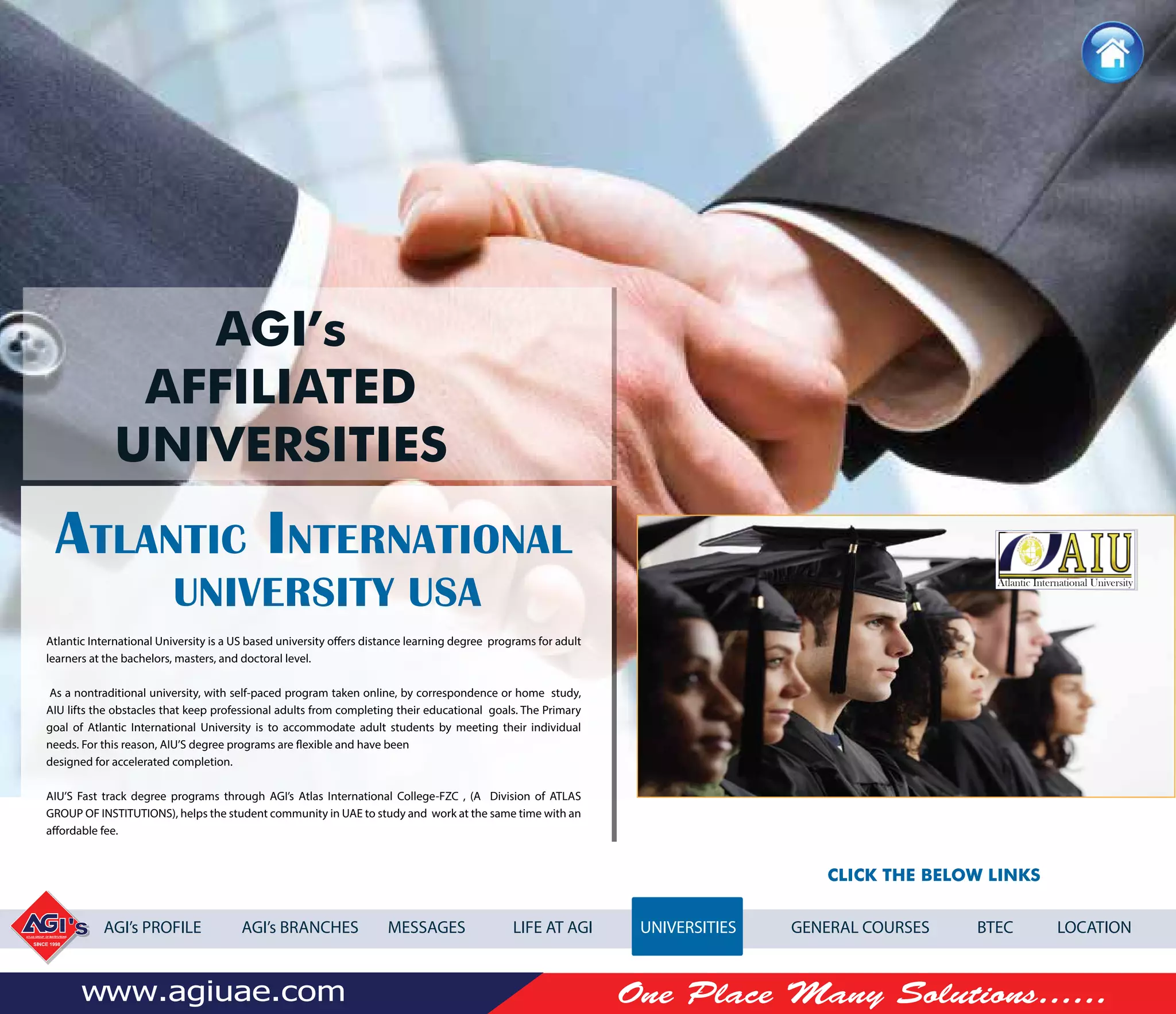 -
Atlantic International University is a US based university offers distance learning degree programs for adult
learners at the bachelors, masters, and doctoral level.
As a nontraditional university, with self-paced program taken online, by correspondence or home study,
AIU lifts the obstacles that keep professional adults from completing their educational goals. The Primary
goal of Atlantic International University is to accommodate adult students by meeting their individual
needs. For this reason, AIU’S degree programs are flexible and have been
designed for accelerated completion.
AIU’S Fast track degree programs through AGI’s Atlas International College-FZC , (A Division of ATLAS
GROUP OF INSTITUTIONS), helps the student community in UAE to study and work at the same time with an
affordable fee.
AGI’s PROFILE AGI’s BRANCHES MESSAGES LIFE AT AGI UNIVERSITIES GENERAL COURSES BTEC LOCATION
Atlantic International University
AGI’s
AFFILIATED
UNIVERSITIES
A I
CLICK THE BELOW LINKS
 
