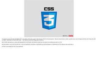 @AshNolan_ :
I’m going to sound a bit old, but before CSS3 came along, times were tough in the trenches of front-end development. We were being forced to make rounded corners out of images and fonts with things like SIFR
or Cufon – these were terrible terrible times. I still have the scars and therapy bills to prove it.
We’re ﬁnally now getting to a place with developments like Flexbox and Webfonts where we can almost do everything we want to in CSS.
But the problem is we’re still not there yet – we’re still waiting for new specs to be ﬂeshed out and the browsers to implement all of the features that could help us.
So how to we mitigate for this in the meantime?
 