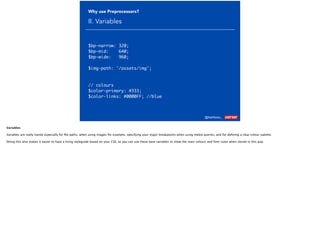 @AshNolan_ :
Why use Preprocessors?
II. Variables
$bp-narrow: 320;
$bp-mid: 640;
$bp-wide: 960;
$img-path: '/assets/img';
// colours
$color-primary: #333;
$color-links: #0000FF; //blue
Variables
Variables are really handy especially for ﬁle paths, when using images for example, specifying your major breakpoints when using media queries, and for deﬁning a clear colour–palette.
Doing this also makes it easier to have a living styleguide based on your CSS, as you can use these base variables to show the main colours and font-sizes when stored in this way.
 