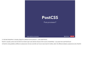 @AshNolan_ :
PostCSS
Post-processor?
https://github.com/postcss
(11:00) Now Autopreﬁxer is actually a plugin for a different kind of processor – a tool called PostCSS.
PostCSS is actually a pretty new tool which has started to gain some attention because of the success of AutoPreﬁxer – has anyone here used PostCSS yet?
So PostCSS is being labelled as different to preprocessors like Sass and LESS, but if you’ve never heard of it before, what’s the difference between a preprocessor and a PostCSS?
 