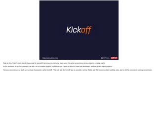 @AshNolan_ :http://ashn.uk/ko-intro
Now by this, I don’t mean rewrite bootstrap for yourself, but ensuring that your team uses the same conventions across projects is really useful.
So for example, at my last company, we did a lot of smaller projects, and there was a team of about 6 front end developers working across these projects.
To keep consistency, we built our our base framework, called Kickoff. The only aim for Kickoff was to provide a similar folder and ﬁle structure when building sites, and to deﬁne consistent naming conventions.
 