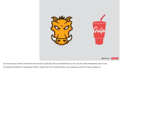 @AshNolan_ :
So Grunt and Gulp are both Task Runners that are built in JavaScript, that can automatically carry out some very useful development tasks for you.
So things like miniﬁcation, concatenation of ﬁles, Linting of your CSS or JavaScript ﬁles, even creating local servers for you to develop on.
 