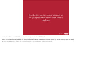 @AshNolan_ :
Even better, you can ensure tasks get run
on your production server when code is
deployed
For more advanced users, you can also make sure that certain tasks get run when your code is deployed.
So rather than manually compiling ﬁles yourself and putting them onto a server, you can setup a build server that can run tasks that you have deﬁned and deploy that for you.
This means the risk of having un-miniﬁed code or unoptimised images on your website is zero – human error is removed.
 