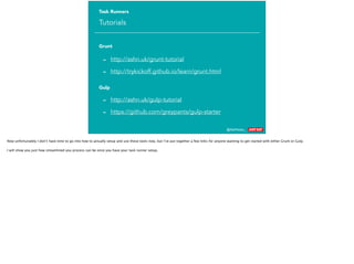 @AshNolan_ :
Task Runners
Tutorials
- http://ashn.uk/grunt-tutorial
- http://trykickoff.github.io/learn/grunt.html
- http://ashn.uk/gulp-tutorial
- https://github.com/greypants/gulp-starter
Grunt
Gulp
Now unfortunately I don’t have time to go into how to actually setup and use these tools now, but I’ve put together a few links for anyone wanting to get started with either Grunt or Gulp.
I will show you just how streamlined you process can be once you have your task runner setup.
 