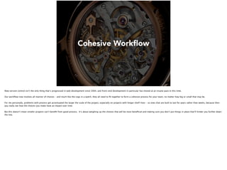 Cohesive Workﬂow
Now version control isn’t the only thing that’s progressed in web development since 2004, and front-end development in particular has moved at an insane pace in this time.
Our workﬂow now involves all manner of choices – and much like the cogs in a watch, they all need to ﬁt together to form a cohesive process for your team, no matter how big or small that may be.
For me personally, problems with process get accentuated the larger the scale of the project, especially on projects with longer shelf-lives – so ones that are built to last for years rather than weeks, because then
you really see how the choices you make have an impact over time.
But this doesn’t mean smaller projects can’t beneﬁt from good process. It’s about weighing up the choices that will be most beneﬁcial and making sure you don’t put things in place that’ll hinder you further down
the line.
 