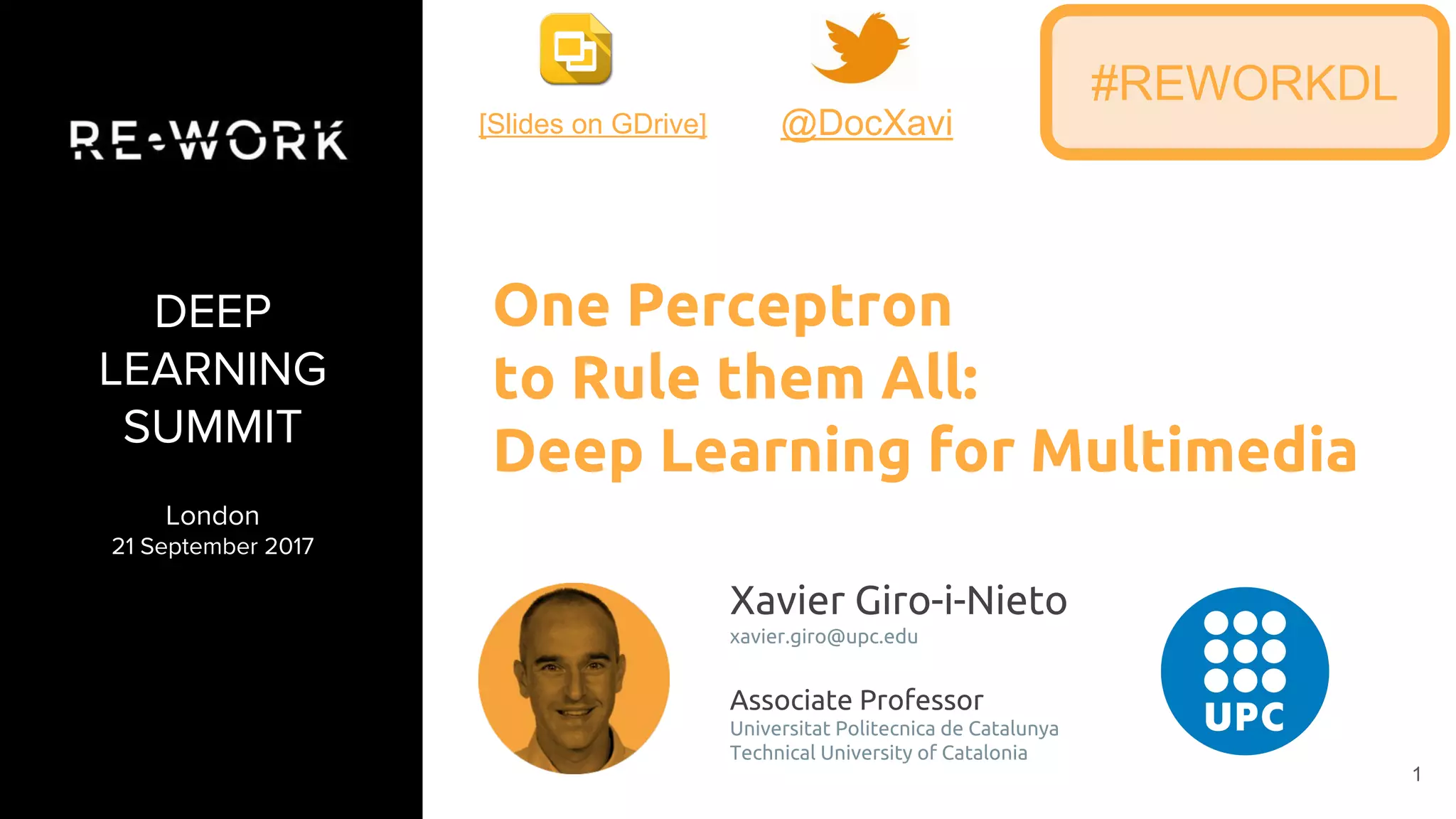 1
DEEP
LEARNING
SUMMIT
London
21 September 2017
Xavier Giro-i-Nieto
xavier.giro@upc.edu
Associate Professor
Universitat Politecnica de Catalunya
Technical University of Catalonia
One Perceptron
to Rule them All:
Deep Learning for Multimedia
#REWORKDL
@DocXavi[Slides on GDrive]
 