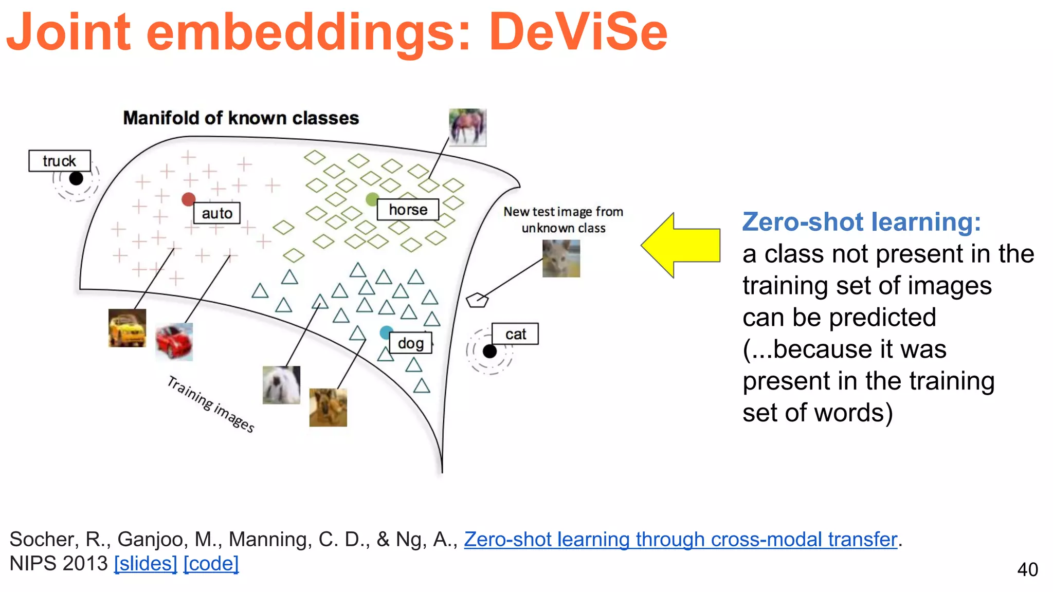 40
Joint embeddings: DeViSe
Socher, R., Ganjoo, M., Manning, C. D., & Ng, A., Zero-shot learning through cross-modal transfer.
NIPS 2013 [slides] [code]
Zero-shot learning:
a class not present in the
training set of images
can be predicted
(...because it was
present in the training
set of words)
 
