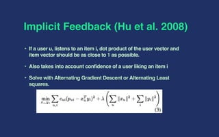 Implicit Feedback (Hu et al. 2008)
‣ If a user u, listens to an item i, dot product of the user vector and
item vector should be as close to 1 as possible.
‣ Also takes into account confidence of a user liking an item i
‣ Solve with Alternating Gradient Descent or Alternating Least
squares.
 